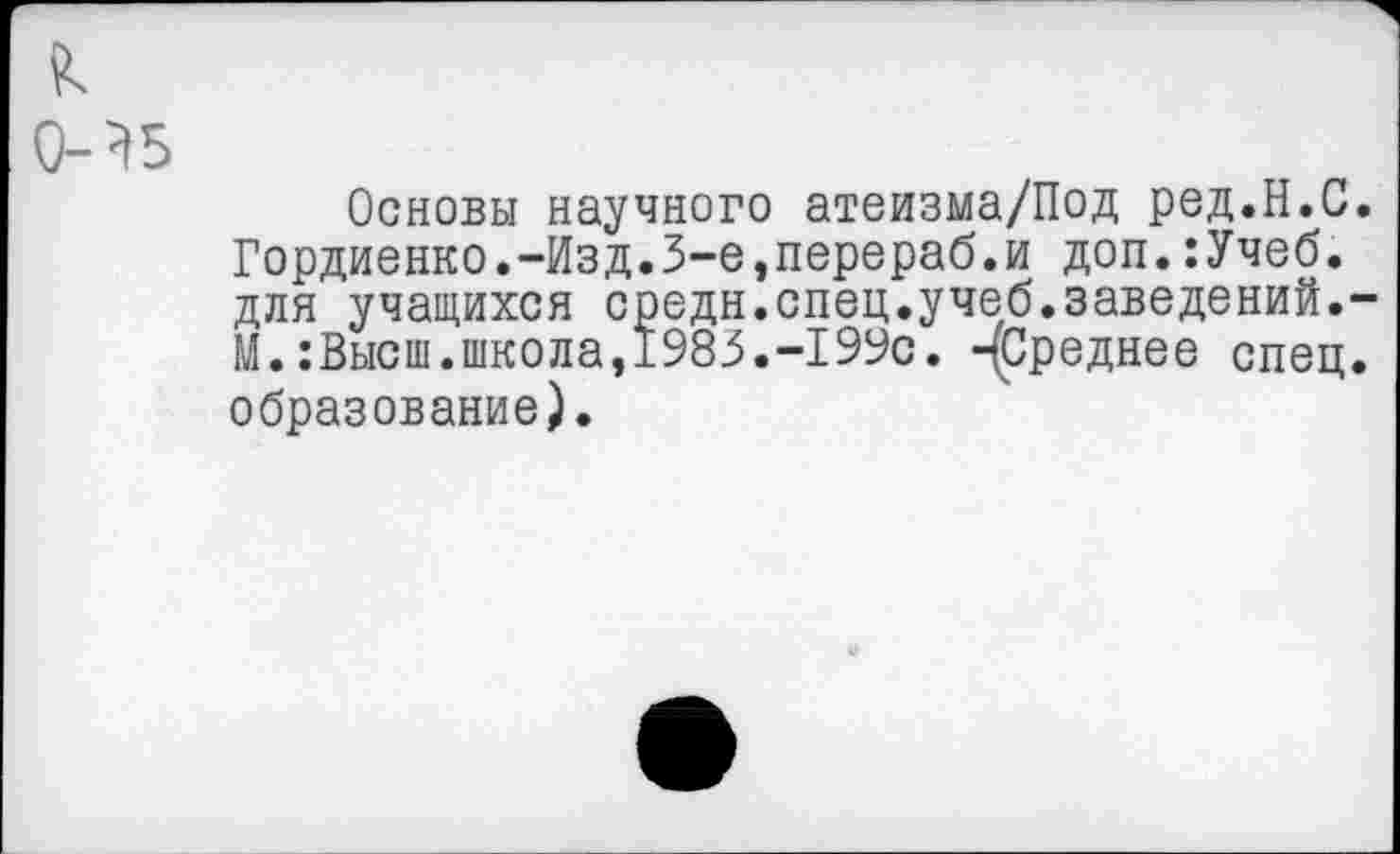 ﻿0-?5
Основы научного атеизма/Под ред.Н.С Гордиенко.-Изд.3-е,перераб.и доп.:Учеб. для учащихся средн.спец.учеб.заведений. М.:Высш.школа,1983.-199с. -(Среднее спец образование).